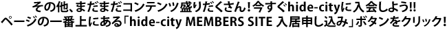 その他、まだまだコンテンツ盛りだくさん!今すぐhide-cityに入会しよう!!
ページの一番上にある「hide-city MEMBERS SITE 入居申し込み」ボタンをクリック!